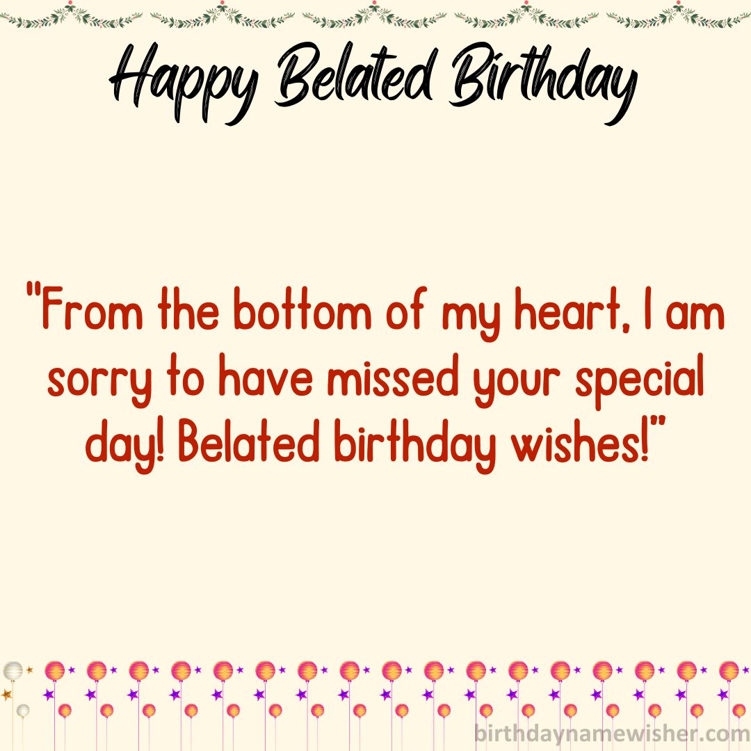 From the bottom of my heart, I am sorry to have missed your special day! Belated birthday wishes!