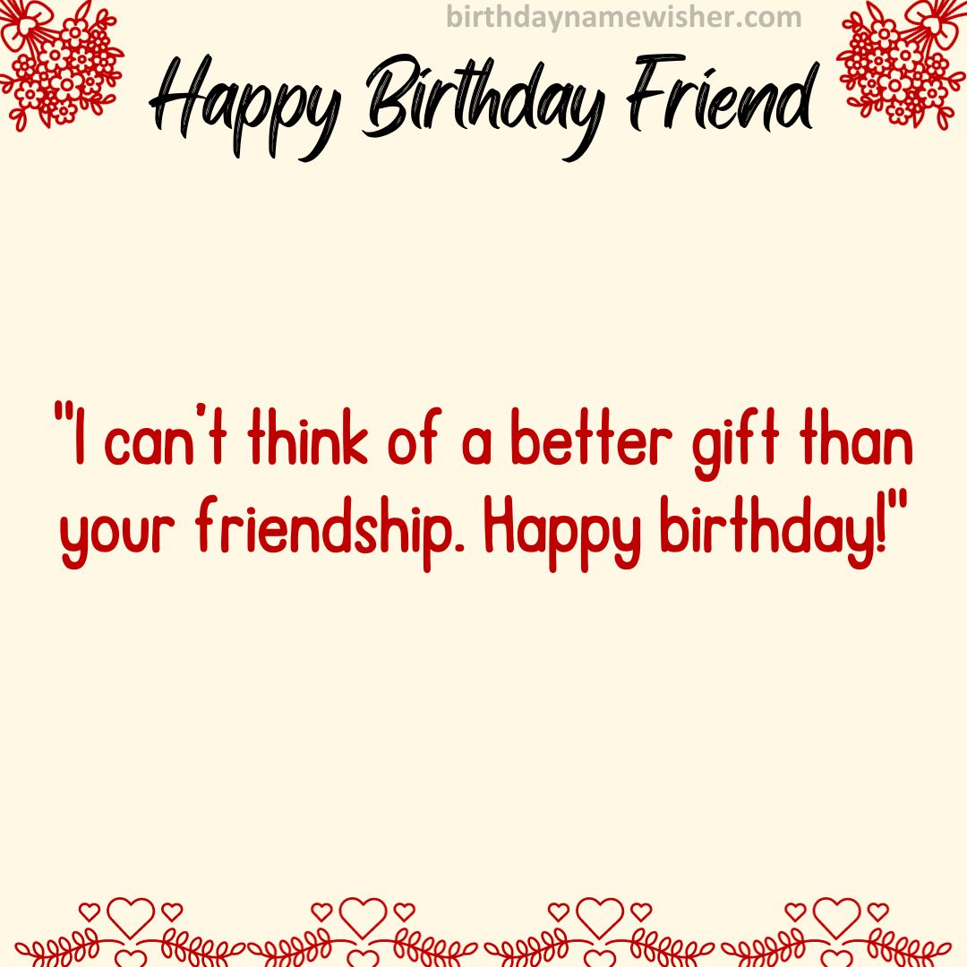 I can’t think of a better gift than your friendship. Happy birthday!