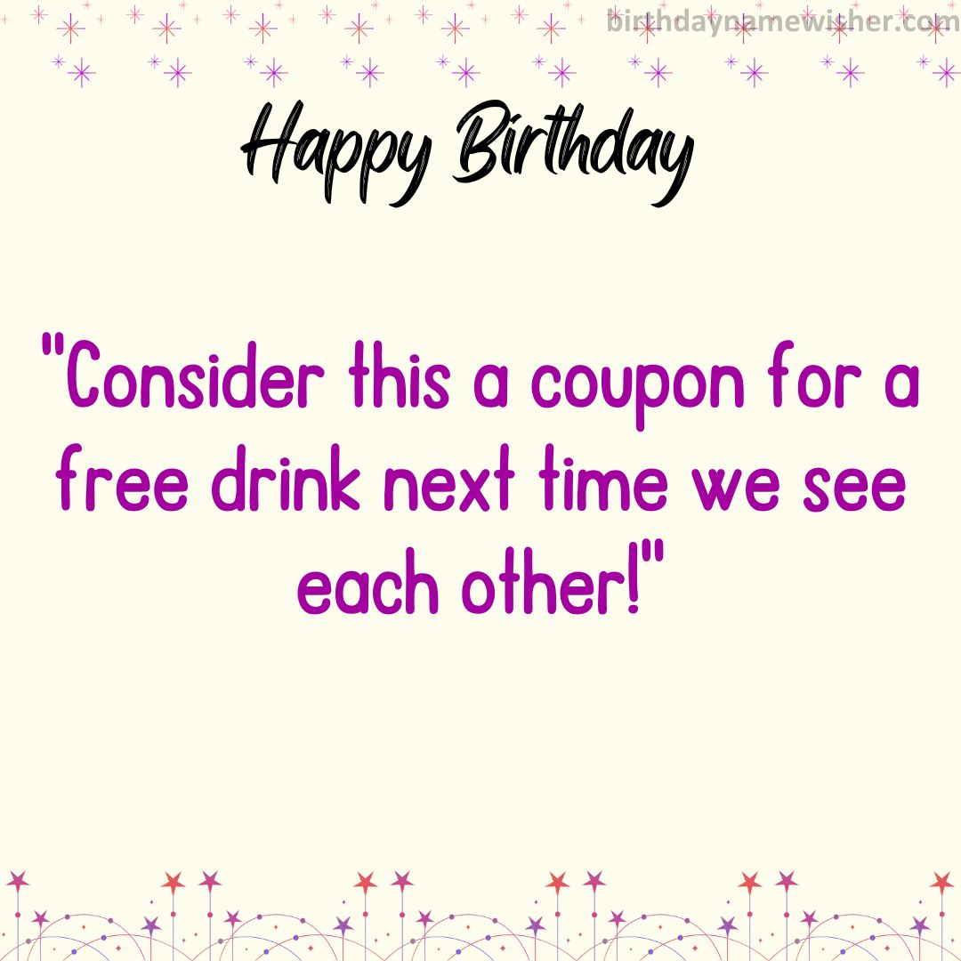Consider this a coupon for a free drink next time we see each other!