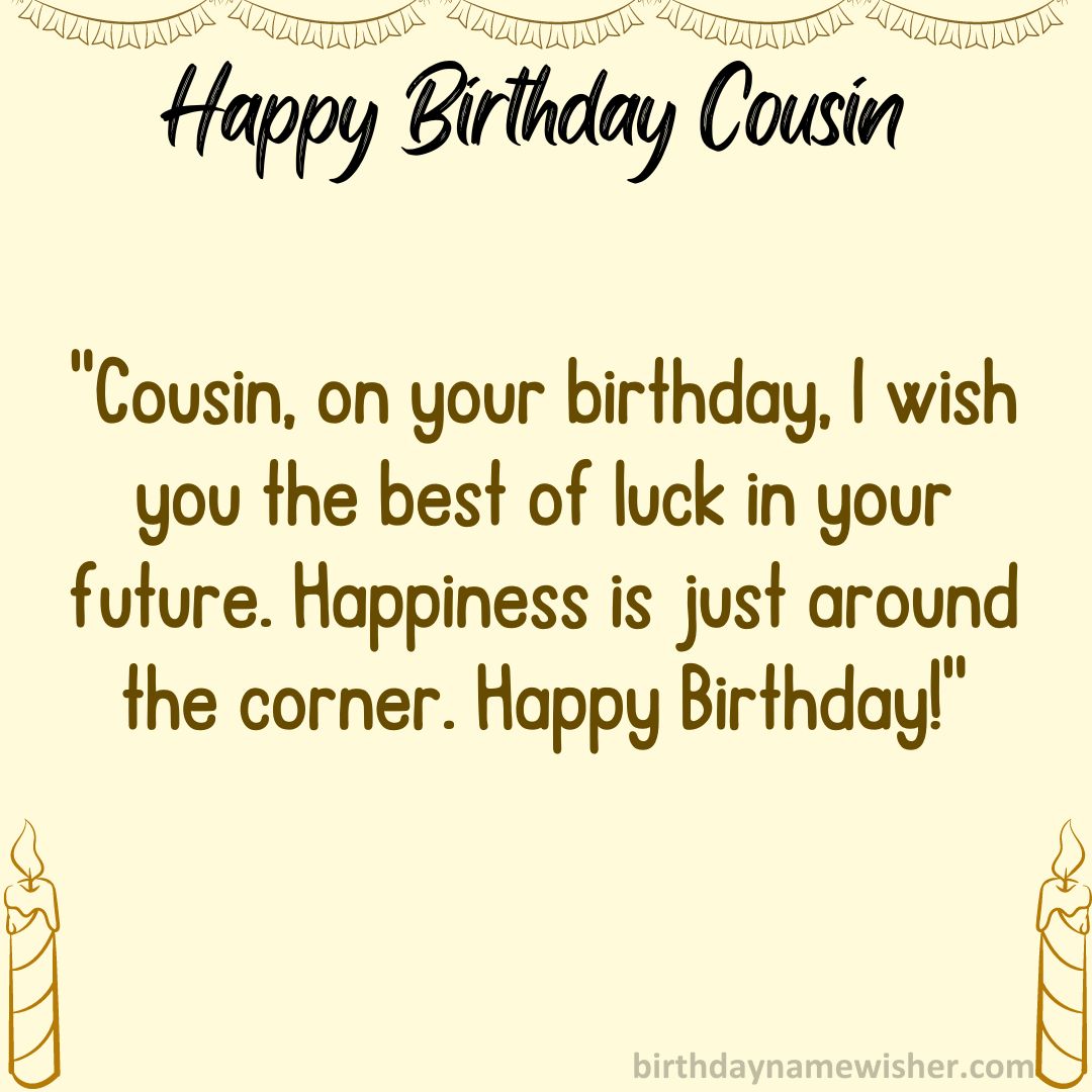 Cousin, on your birthday, I wish you the best of luck in your future. Happiness is just around