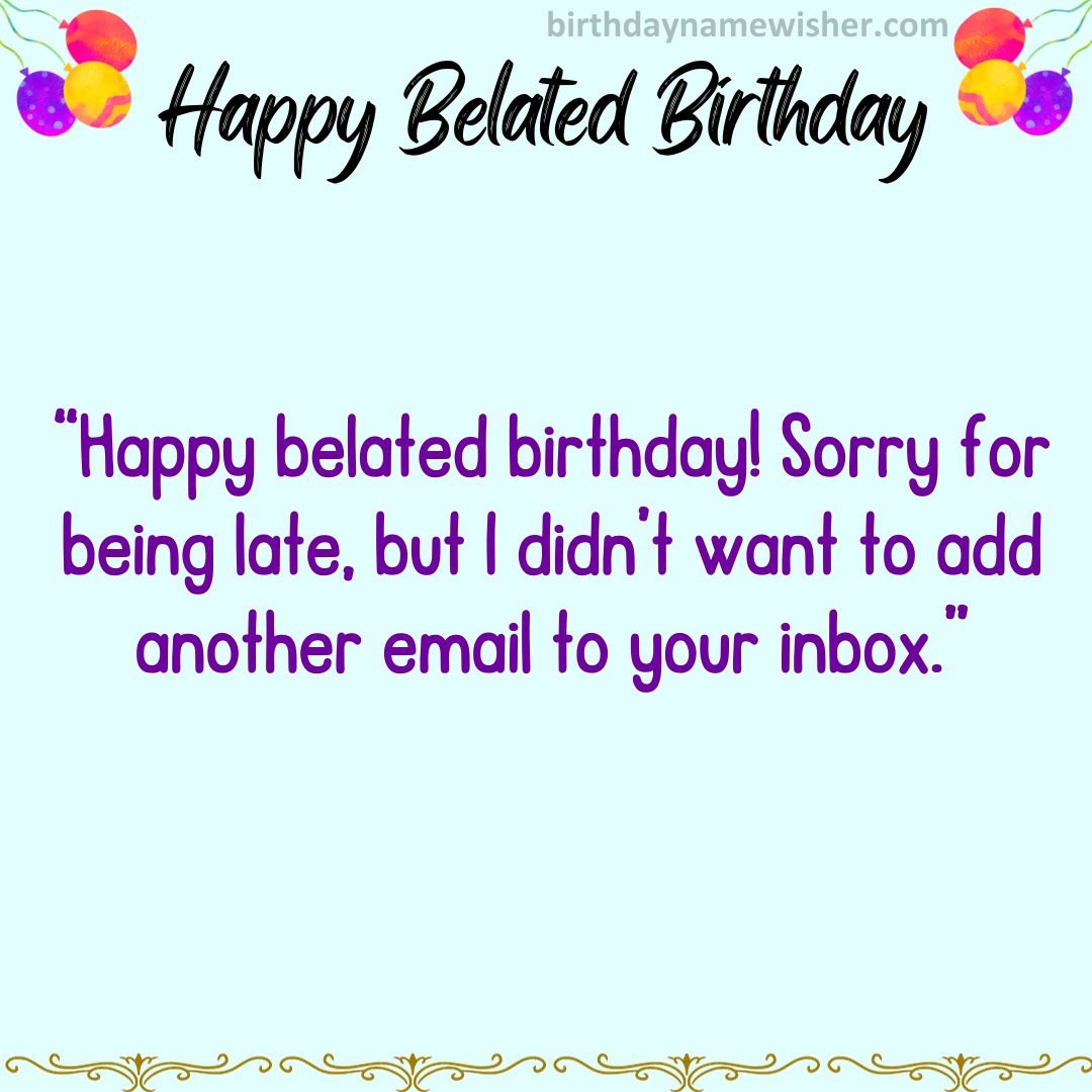 Happy belated birthday! Sorry for being late, but I didn’t want to add another email to your inbox.