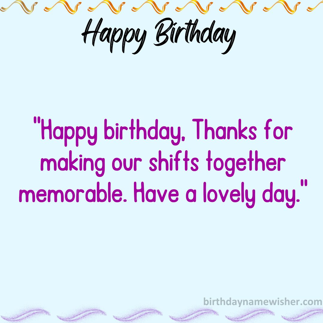 Happy birthday, [name]! Thanks for making our shifts together memorable. Have a lovely day.