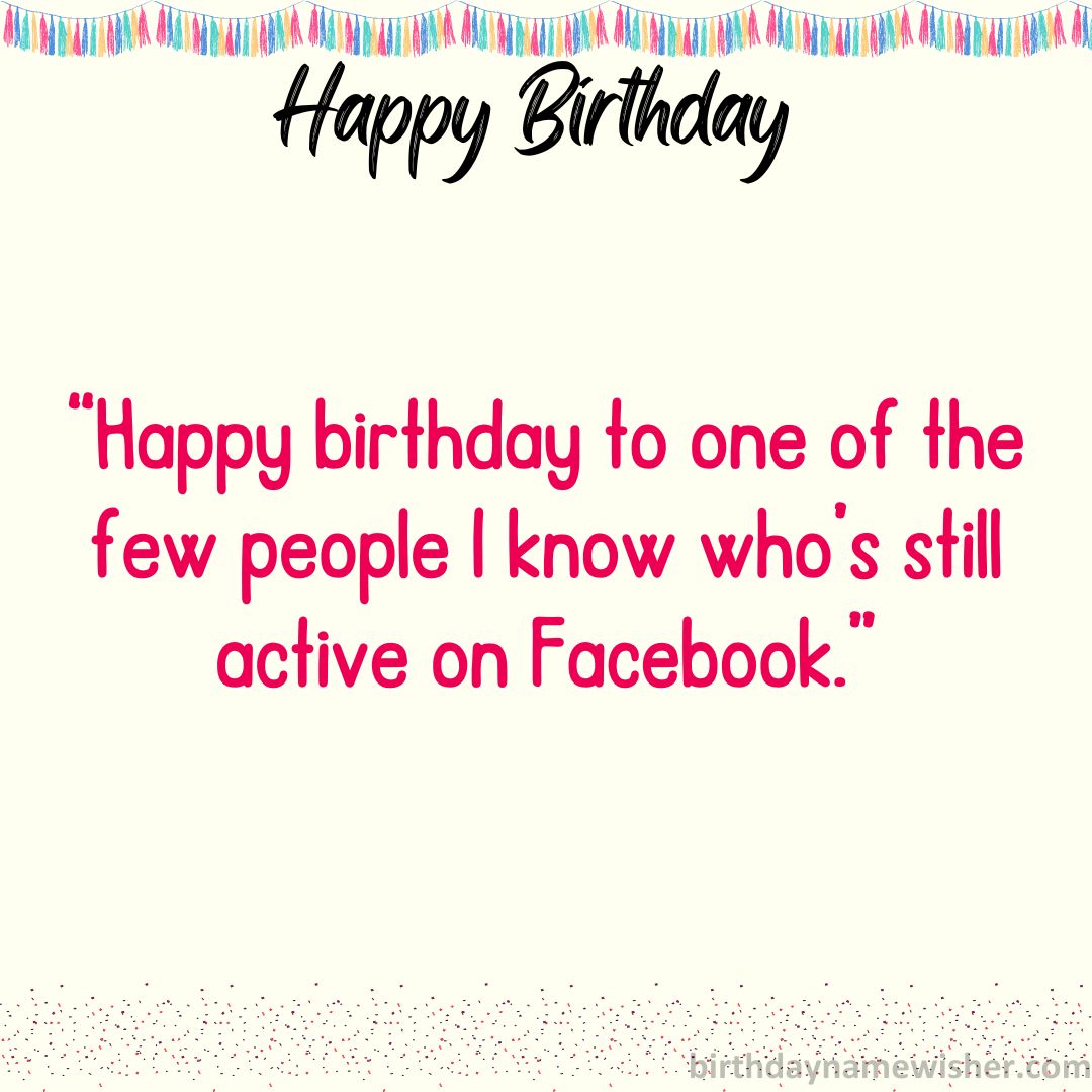 “Happy birthday to one of the few people I know who’s still active on Facebook.”