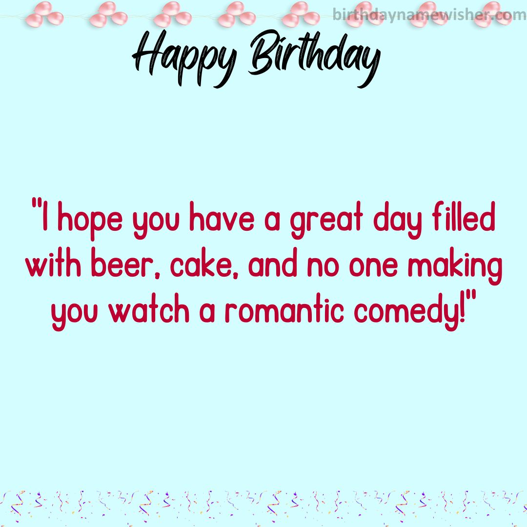 I hope you have a great day filled with beer, cake, and no one making you watch a romantic comedy!