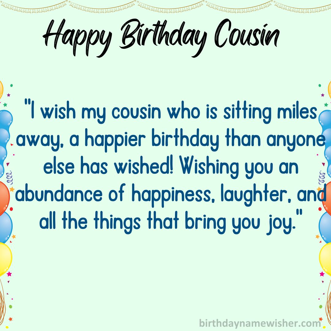 I wish my cousin who is sitting miles away, a happier birthday than anyone else has wished!