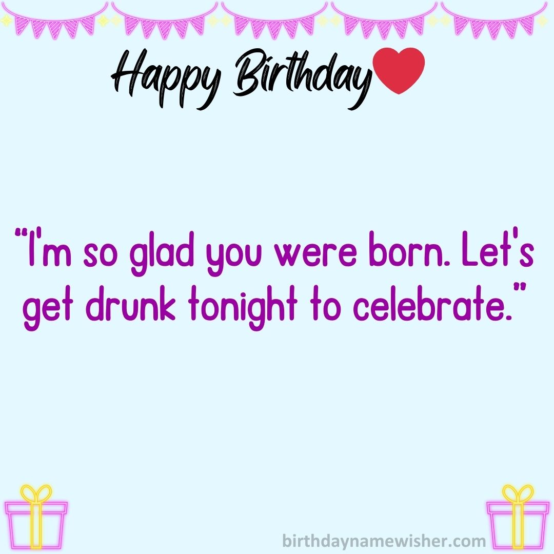 I’m so glad you were born. Let’s get drunk tonight to celebrate.