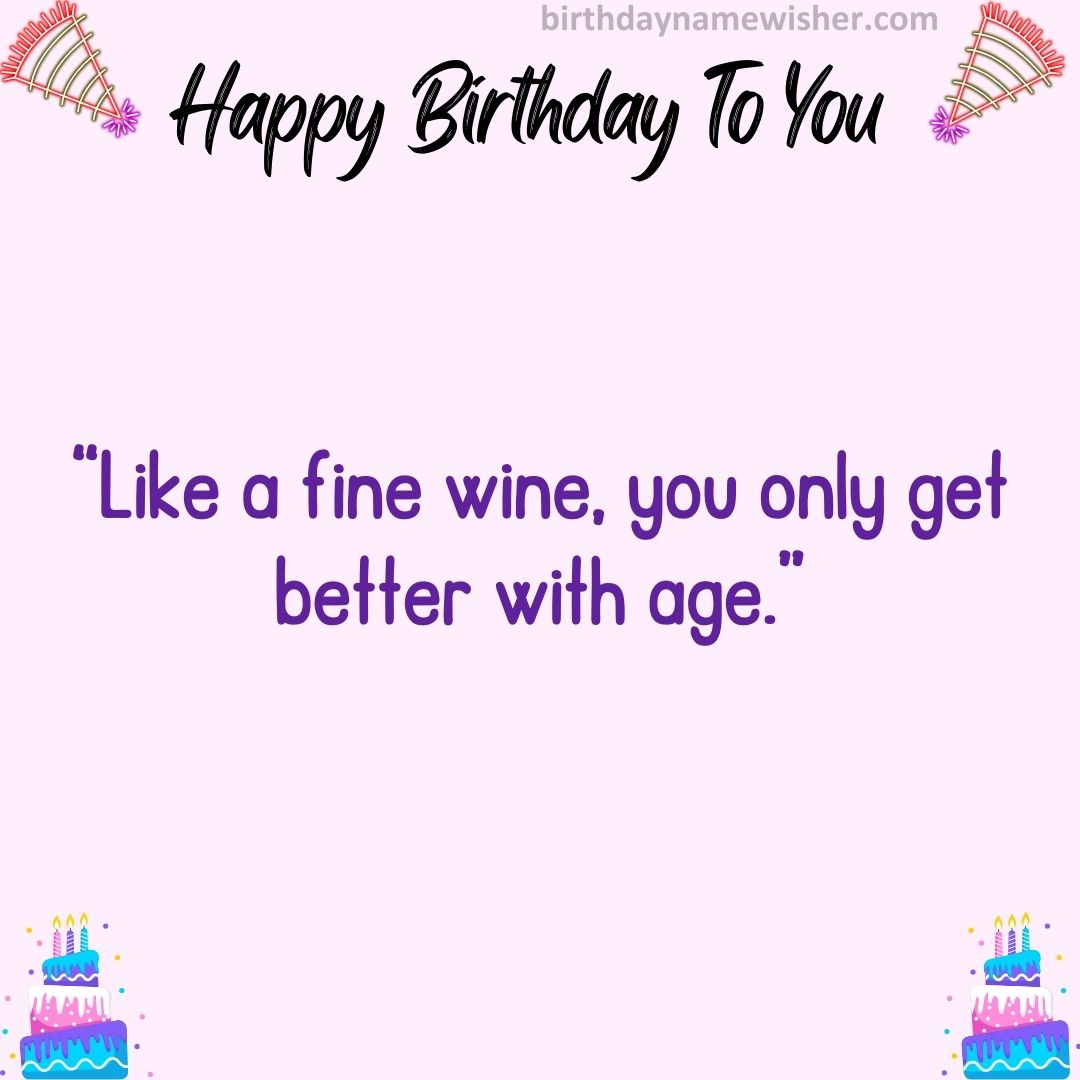 Like a fine wine, you only get better with age.