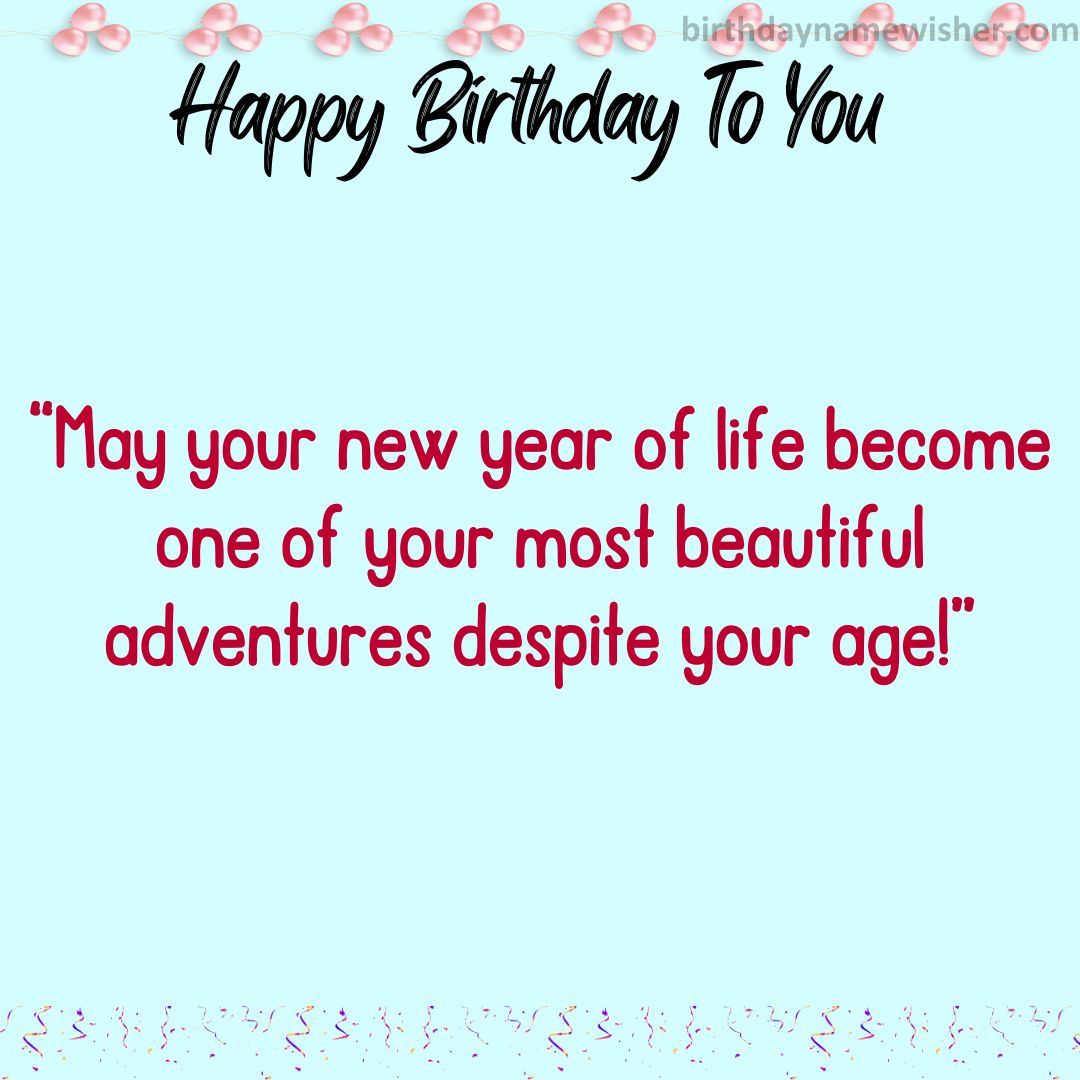 May your new year of life become one of your most beautiful adventures despite your age!