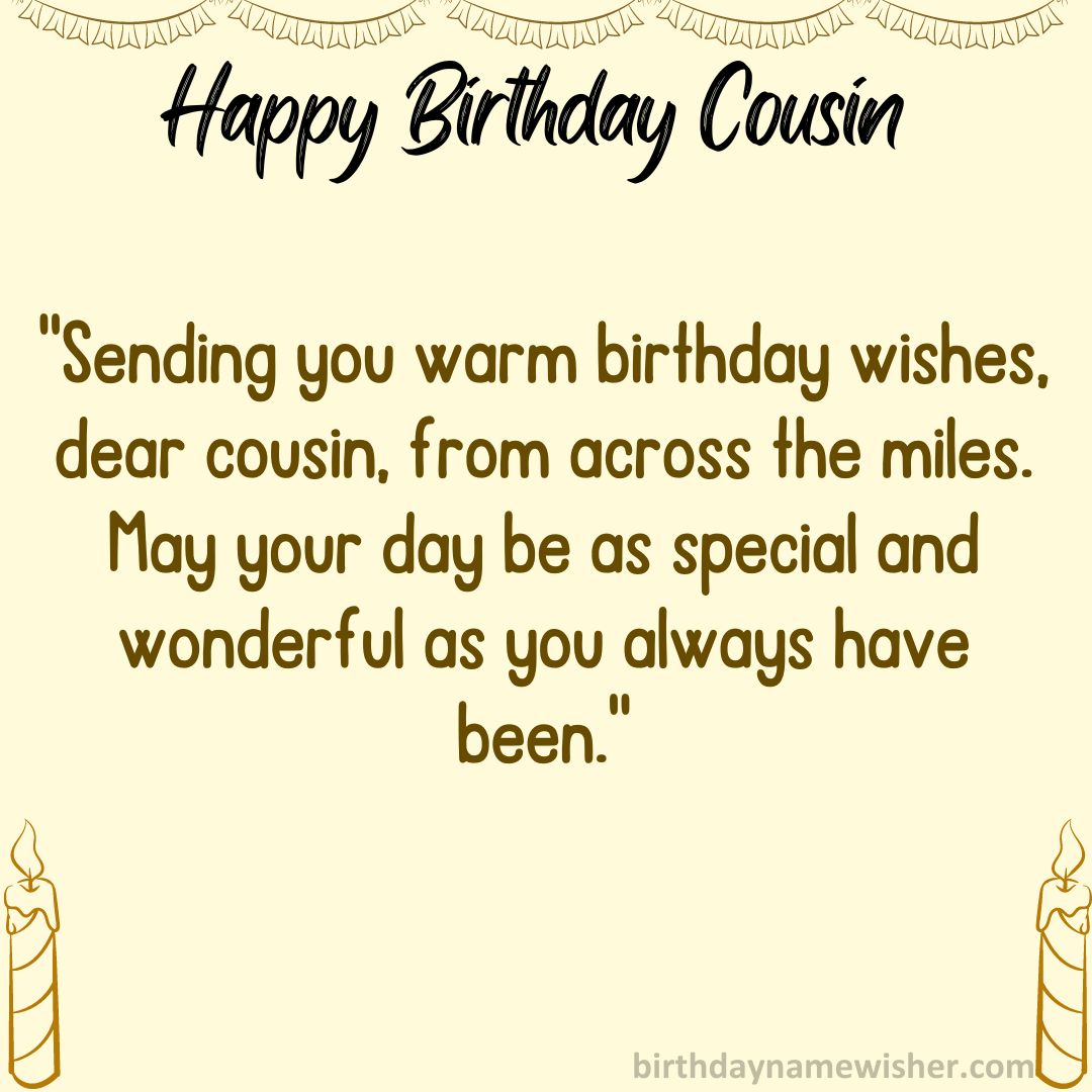 Sending you warm birthday wishes, dear cousin, from across the miles. May your day be as
