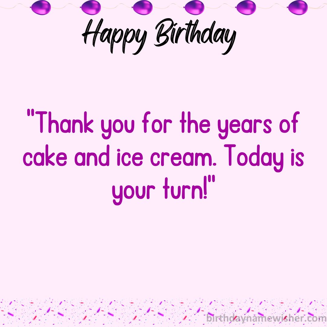 Thank you for the years of cake and ice cream. Today is your turn!