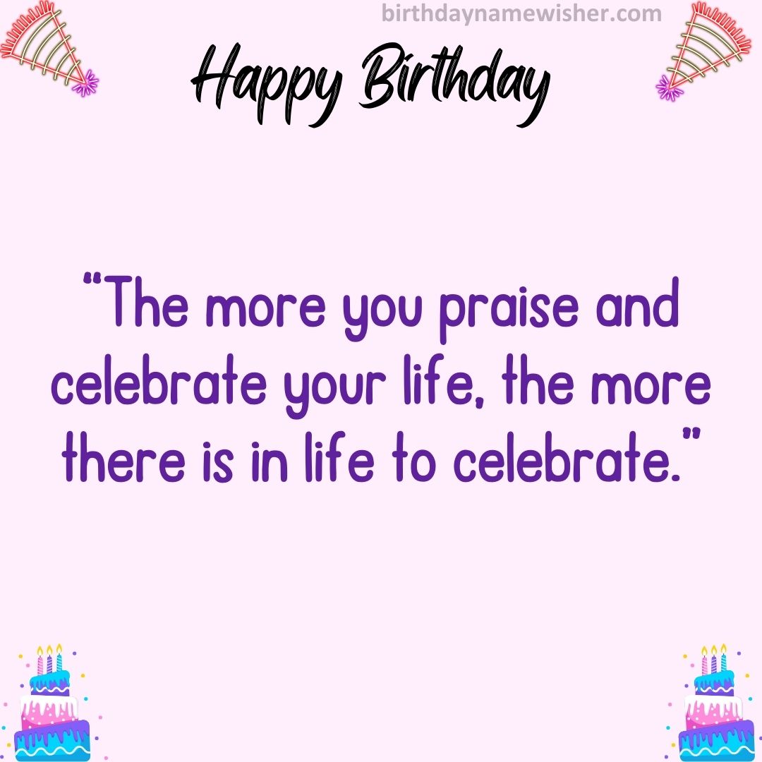 “The more you praise and celebrate your life, the more there is in life to celebrate.”