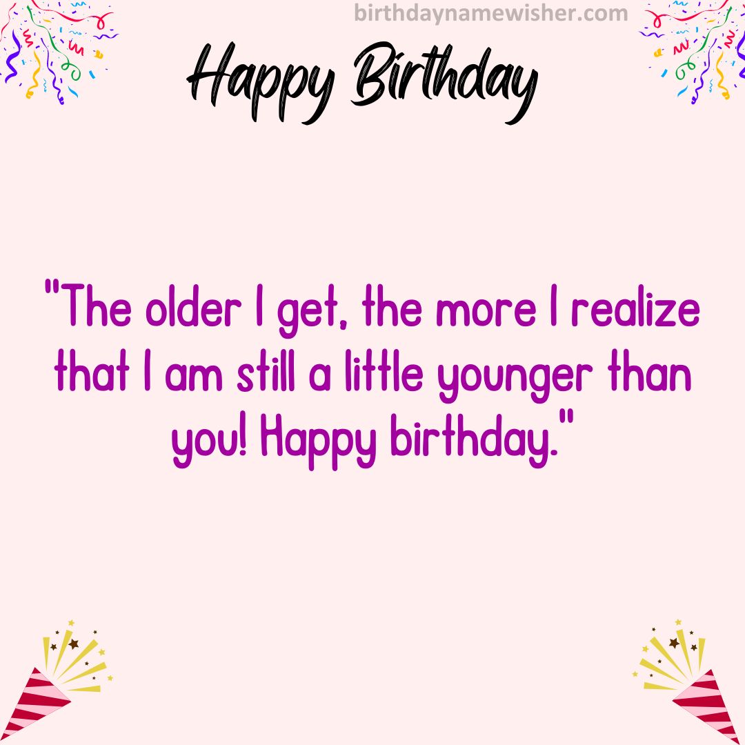 The older I get, the more I realize that I am still a little younger than you! Happy birthday.