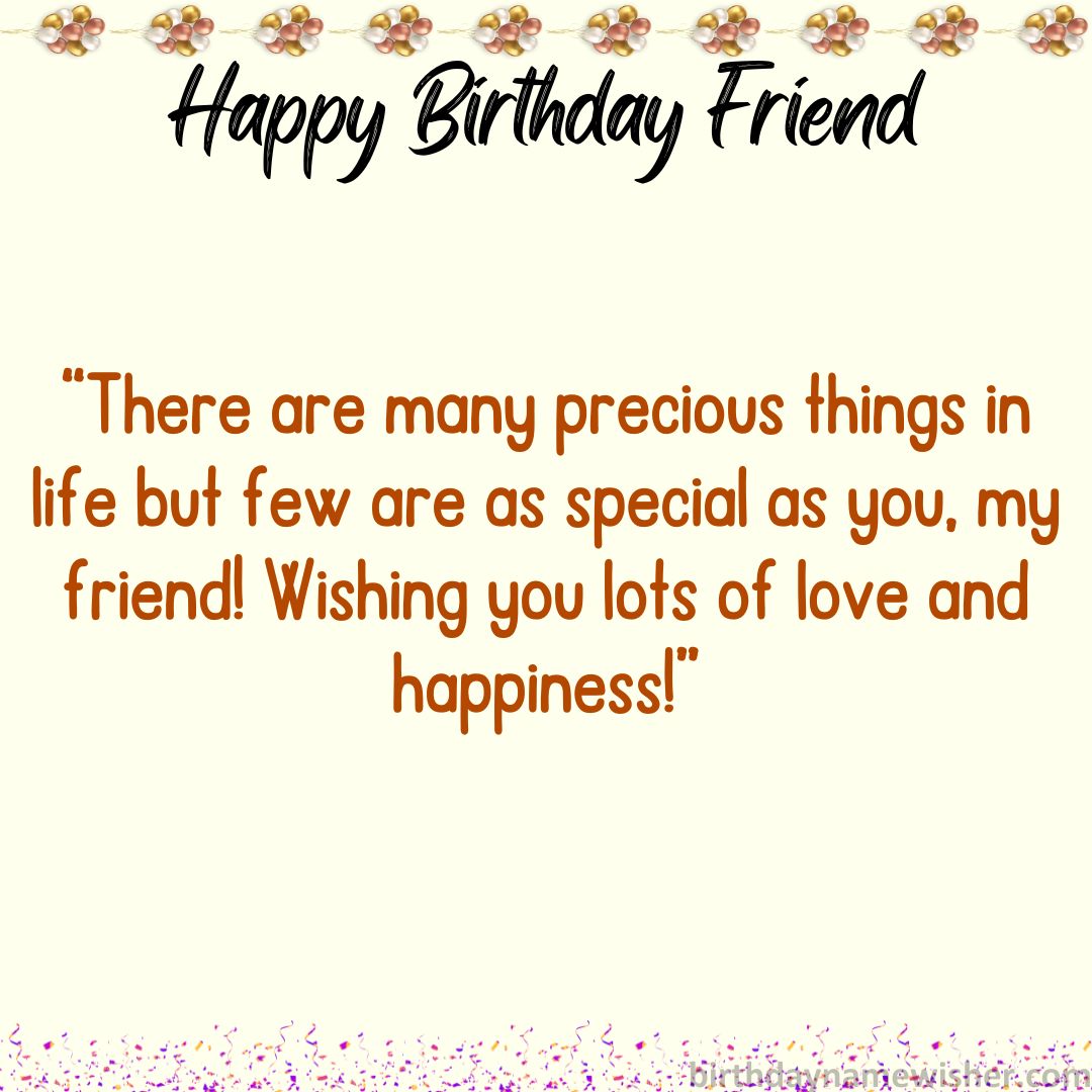 There are many precious things in life but few are as special as you, my friend! Wishing you lots of love and happiness!