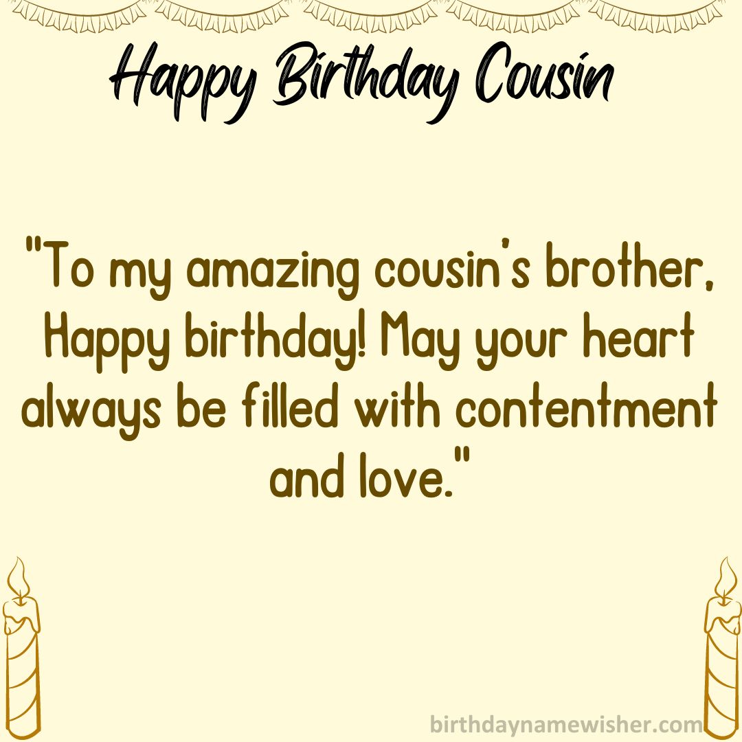 To my amazing cousin’s brother, Happy birthday! May your heart always be filled with contentment and love.