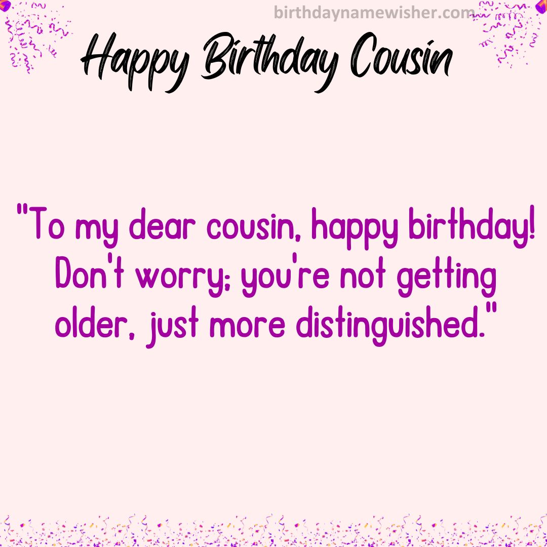 To my dear cousin, happy birthday! Don’t worry; you’re not getting older, just more distinguished.