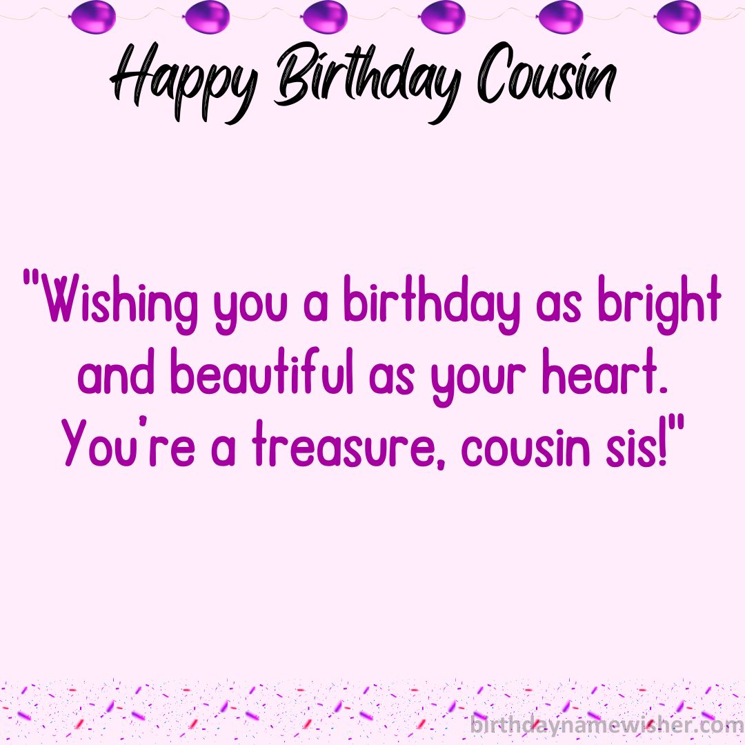 Wishing you a birthday as bright and beautiful as your heart. You’re a treasure, cousin sis!
