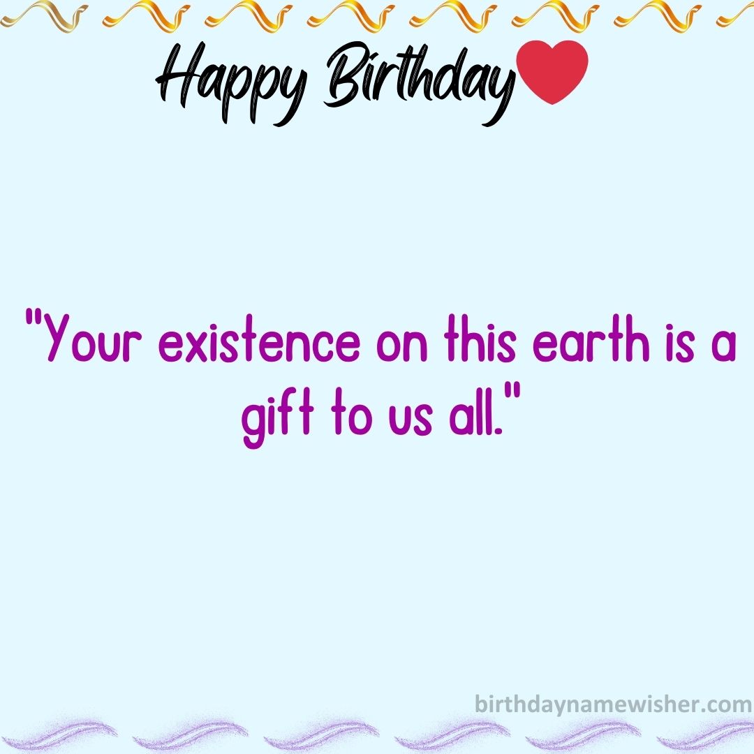 Your existence on this earth is a gift to us all.