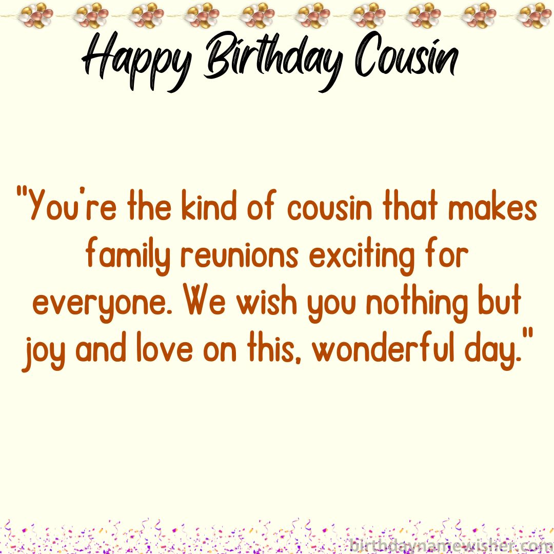 You’re the kind of cousin that makes family reunions exciting for everyone. We wish you