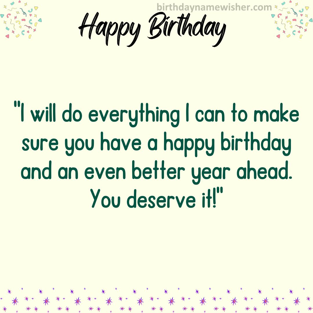 I will do everything I can to make sure you have a happy birthday and an even better year ahead. You deserve it!