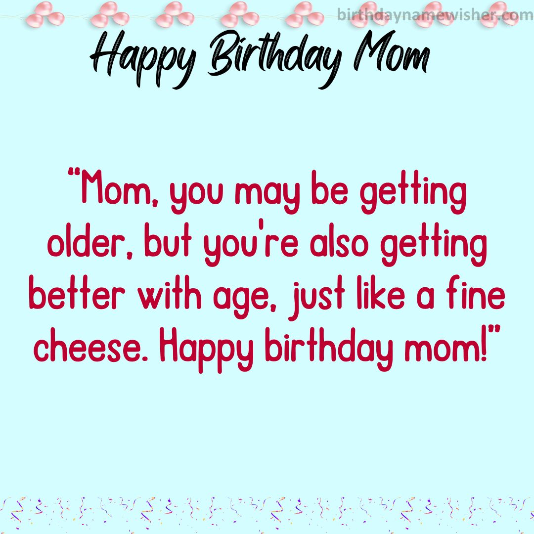 Mom, you may be getting older, but you’re also getting better with age, just like a fine cheese. Happy birthday mom!