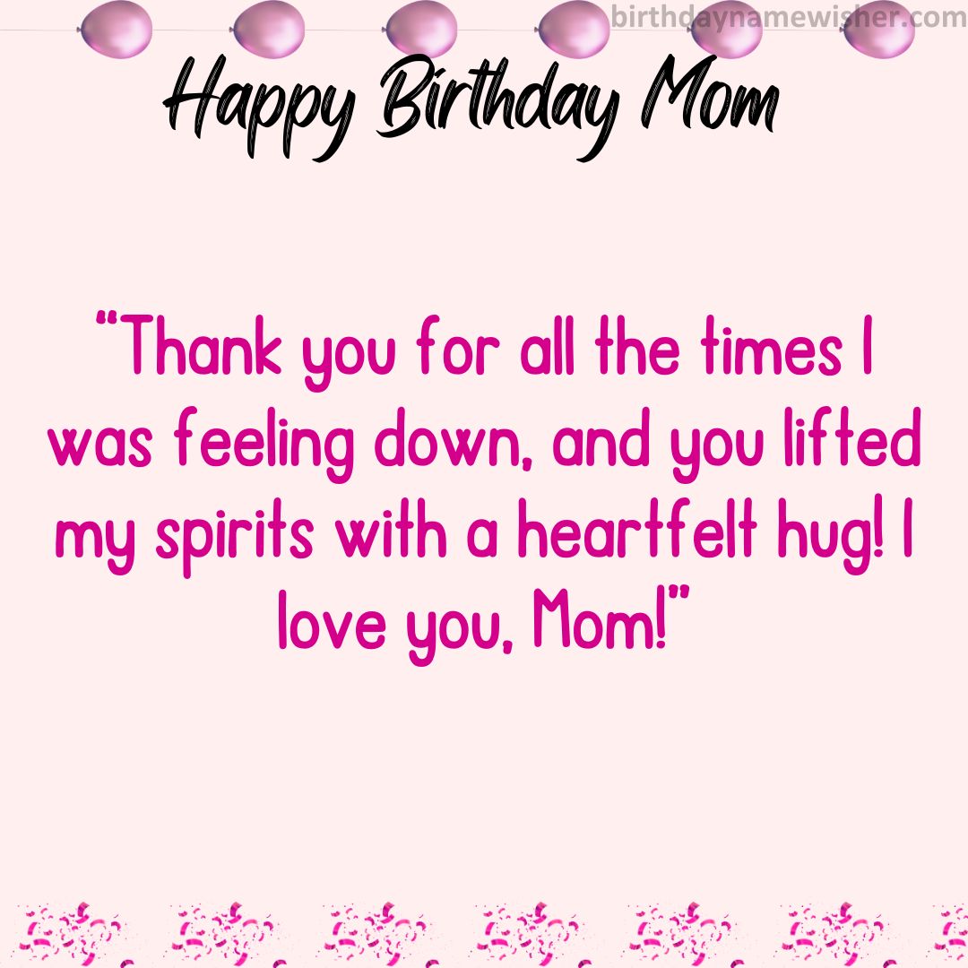 Thank you for all the times I was feeling down, and you lifted my spirits with a heartfelt hug! I love you, Mom!